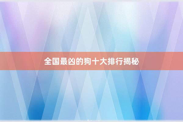 全国最凶的狗十大排行揭秘